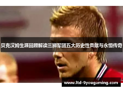 贝克汉姆生涯回顾解读三狮军团五大历史性贡献与永恒传奇
