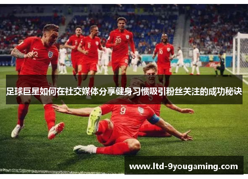足球巨星如何在社交媒体分享健身习惯吸引粉丝关注的成功秘诀 足球巨星如何在社交媒体分享健身习惯吸引粉丝关注的成功秘诀