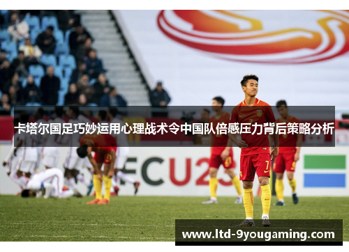 卡塔尔国足巧妙运用心理战术令中国队倍感压力背后策略分析 卡塔尔国足巧妙运用心理战术令中国队倍感压力背后策略分析