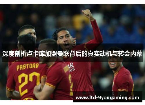 深度剖析卢卡库加盟曼联背后的真实动机与转会内幕 深度剖析卢卡库加盟曼联背后的真实动机与转会内幕