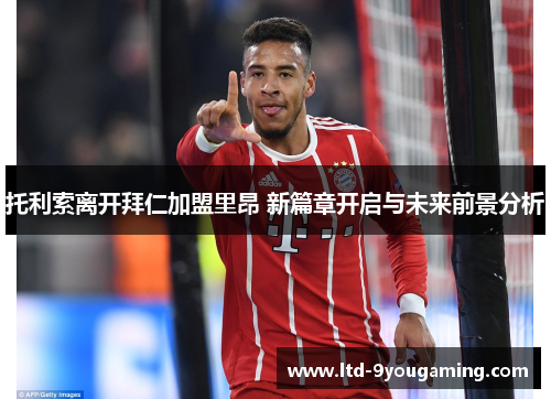 托利索离开拜仁加盟里昂 新篇章开启与未来前景分析 托利索离开拜仁加盟里昂 新篇章开启与未来前景分析