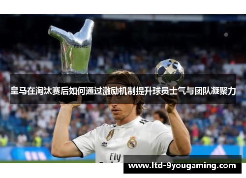 皇马在淘汰赛后如何通过激励机制提升球员士气与团队凝聚力